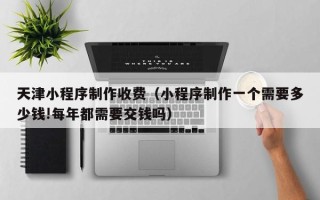 甘孜天津小程序制作收费（小程序制作一个需要多少钱!每年都需要交钱吗）